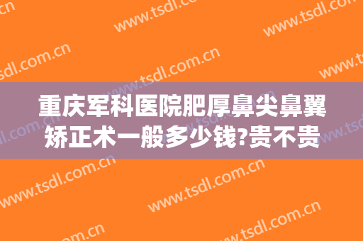 重庆军科医院肥厚鼻尖鼻翼矫正术一般多少钱?贵不贵?(重庆鼻翼缩小手术哪家医院好)