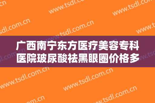 广西南宁东方医疗美容专科医院玻尿酸祛黑眼圈价格多少钱?效果怎么样?