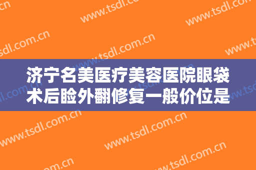济宁名美医疗美容医院眼袋术后睑外翻修复一般价位是多少钱?好不好?