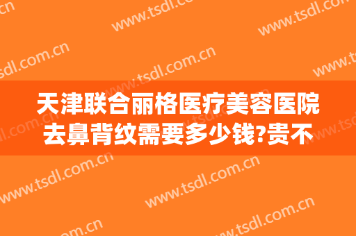 天津联合丽格医疗美容医院去鼻背纹需要多少钱?贵不贵?(天津联合丽格美容医院是正规医院吗)