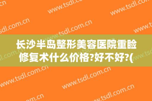 长沙半岛整形美容医院重睑修复术什么价格?好不好?(长沙半岛整形美容医院重睑修复术什么价格?好不好做)