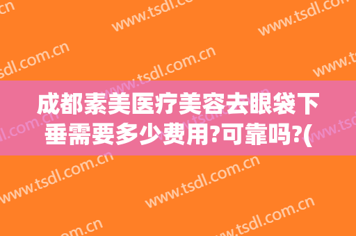 成都素美医疗美容去眼袋下垂需要多少费用?可靠吗?(美容院去眼袋价格)