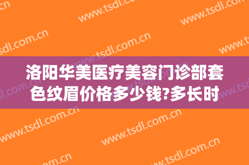 洛阳华美医疗美容门诊部套色纹眉价格多少钱?多长时间恢复?(华美医疗美容医院的纹眉价格)