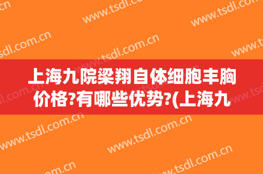 上海九院梁翔自体细胞丰胸价格?有哪些优势?(上海九院自体脂肪隆胸价格)