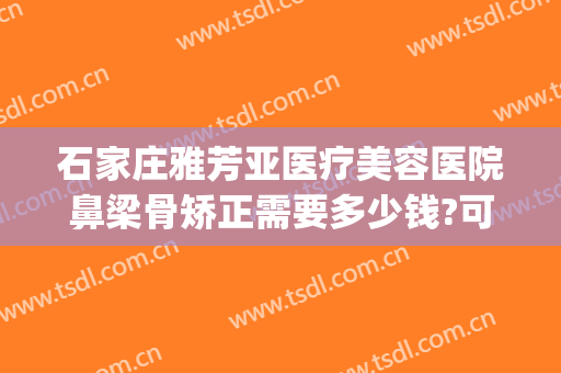 石家庄雅芳亚医疗美容医院鼻梁骨矫正需要多少钱?可靠吗?(石家庄雅芳亚医疗美容医院正规吗)
