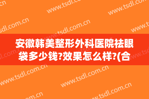 安徽韩美整形外科医院祛眼袋多少钱?效果怎么样?(合肥祛眼袋医院哪家好)