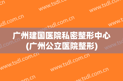 广州建国医院私密整形中心(广州公立医院整形)