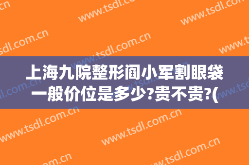 上海九院整形阎小军割眼袋一般价位是多少?贵不贵?(上海九院眼睛整形大约多少钱)