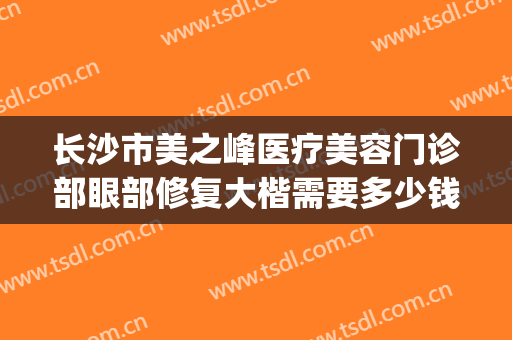 长沙市美之峰医疗美容门诊部眼部修复大楷需要多少钱?效果怎么样?(长沙美之峰美容医院)