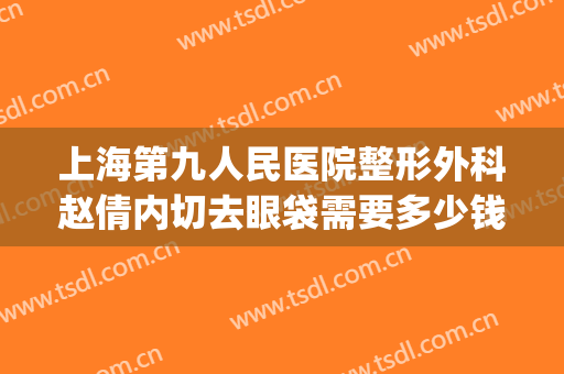 上海第九人民医院整形外科赵倩内切去眼袋需要多少钱?怎么样?(上海第九人民医院割眼袋医生推荐)