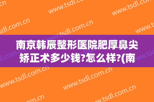 南京韩辰整形医院肥厚鼻尖矫正术多少钱?怎么样?(南京韩辰整形医院怎么样啊)