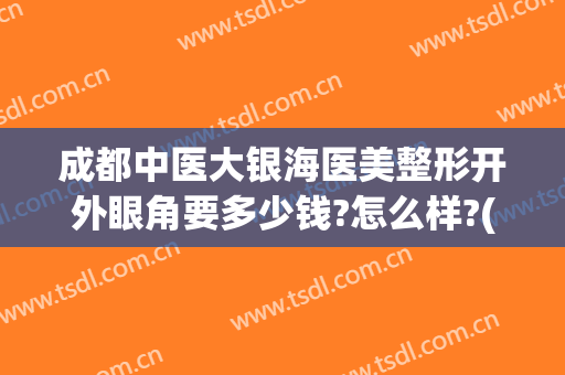 成都中医大银海医美整形开外眼角要多少钱?怎么样?(中医院割双眼皮多少钱)