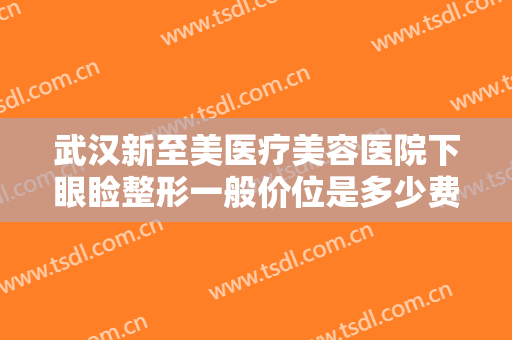 武汉新至美医疗美容医院下眼睑整形一般价位是多少费用?有哪些优势?