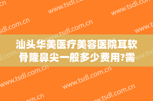 汕头华美医疗美容医院耳软骨隆鼻尖一般多少费用?需要多久恢复?(耳软骨隆鼻综合多少钱)