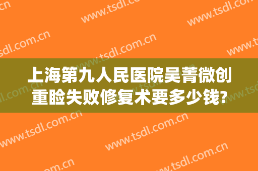 上海第九人民医院吴菁微创重睑失败修复术要多少钱?可靠吗?(上海第九人民医院双眼皮修复多少钱)