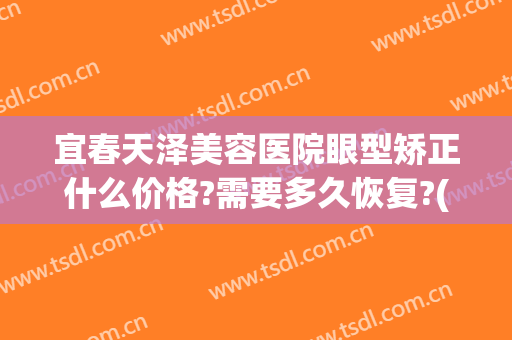 宜春天泽美容医院眼型矫正什么价格?需要多久恢复?(宜春天泽医院割双眼皮怎么样)
