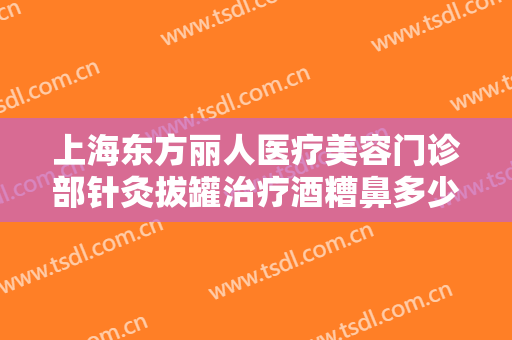 上海东方丽人医疗美容门诊部针灸拔罐治疗酒糟鼻多少钱?需要多久恢复?