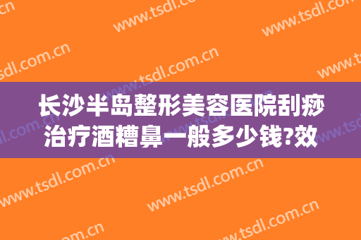 长沙半岛整形美容医院刮痧治疗酒糟鼻一般多少钱?效果怎么样?(激光治疗酒糟鼻多少钱一次)