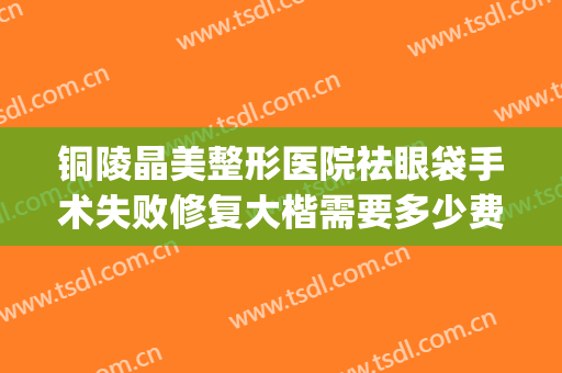 铜陵晶美整形医院祛眼袋手术失败修复大楷需要多少费用?贵不贵?(铜陵晶美双眼皮)