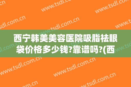 西宁韩美美容医院吸脂祛眼袋价格多少钱?靠谱吗?(西宁割眼袋的三甲医院)