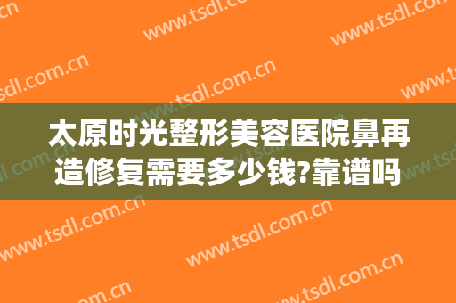太原时光整形美容医院鼻再造修复需要多少钱?靠谱吗?(太原隆鼻修复手术)