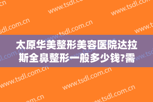 太原华美整形美容医院达拉斯全鼻整形一般多少钱?需要多久恢复?(太原鼻子整形大概多少钱)