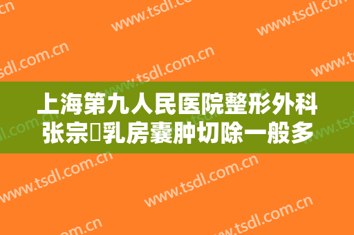 上海第九人民医院整形外科张宗棨乳房囊肿切除一般多少钱?多长时间恢复?