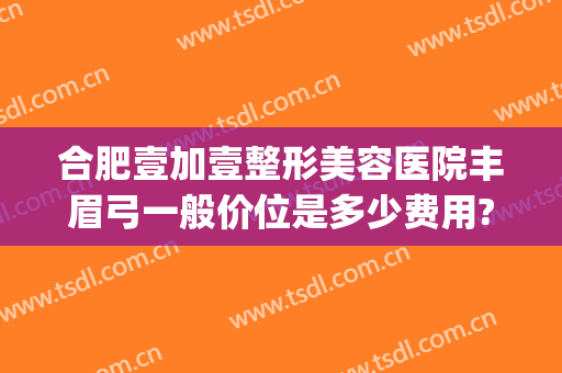 合肥壹加壹整形美容医院丰眉弓一般价位是多少费用?有哪些优势?(合肥尚壹整形医院在哪里)