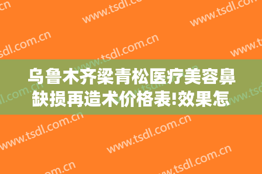 乌鲁木齐梁青松医疗美容鼻缺损再造术价格表!效果怎么样?(新疆梁青松医疗美容)