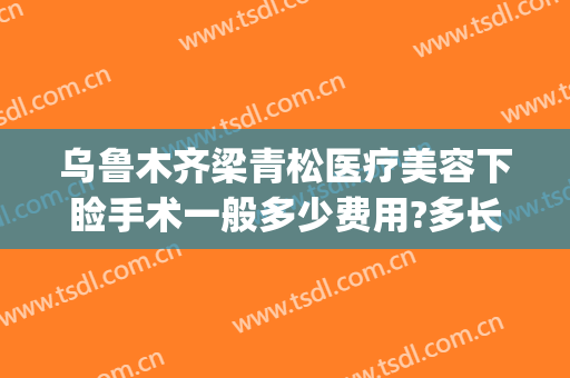 乌鲁木齐梁青松医疗美容下睑手术一般多少费用?多长时间恢复?(乌鲁木齐梁青松整形医院)