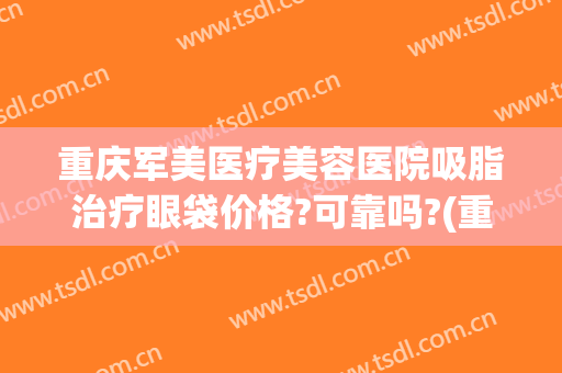 重庆军美医疗美容医院吸脂治疗眼袋价格?可靠吗?(重庆军美吸脂医生)