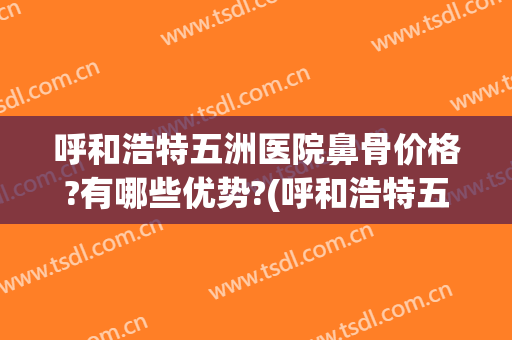 呼和浩特五洲医院鼻骨价格?有哪些优势?(呼和浩特五洲医院鼻骨价格?有哪些优势科室)
