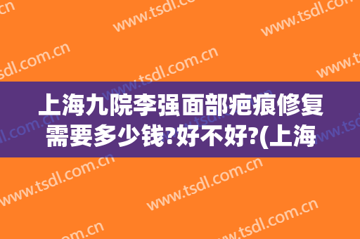 上海九院李强面部疤痕修复需要多少钱?好不好?(上海九院治疤痕)