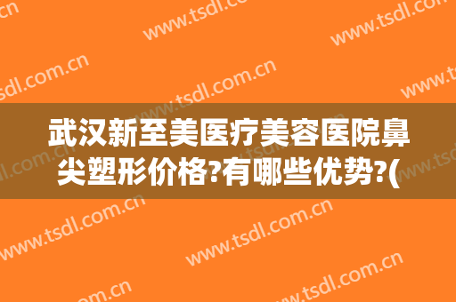 武汉新至美医疗美容医院鼻尖塑形价格?有哪些优势?(新至美医疗整形医院)