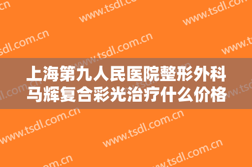 上海第九人民医院整形外科马辉复合彩光治疗什么价格?效果怎么样?