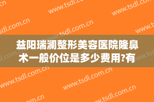 益阳瑞澜整形美容医院隆鼻术一般价位是多少费用?有哪些优势?(长沙瑞澜国际整形医院)