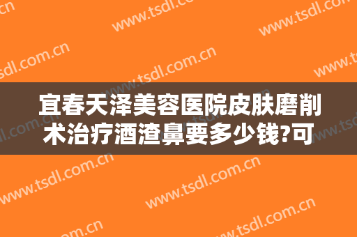 宜春天泽美容医院皮肤磨削术治疗酒渣鼻要多少钱?可靠吗?
