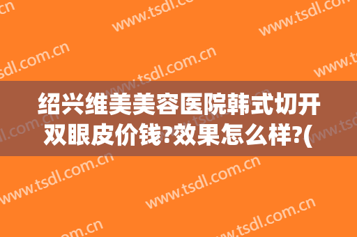 绍兴维美美容医院韩式切开双眼皮价钱?效果怎么样?(绍兴人民医院割双眼皮)