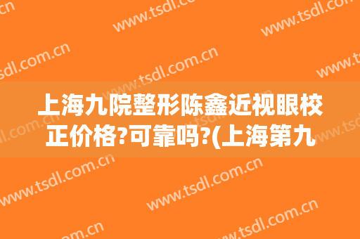 上海九院整形陈鑫近视眼校正价格?可靠吗?(上海第九整形医院眼综合做的怎么样)