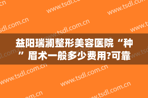 益阳瑞澜整形美容医院“种”眉术一般多少费用?可靠吗?(益阳哪里做眉毛做得好)