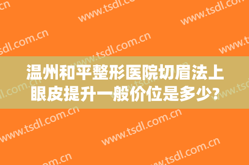 温州和平整形医院切眉法上眼皮提升一般价位是多少?多长时间恢复?(温州割双眼皮整形哪里好)