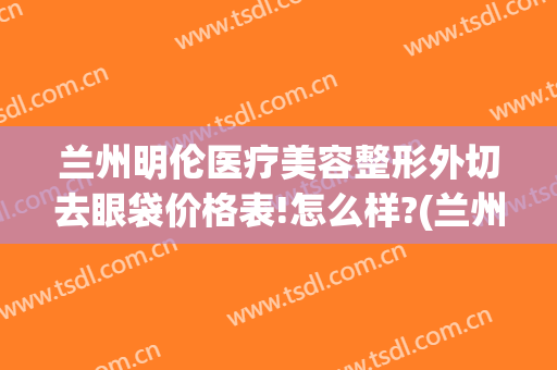 兰州明伦医疗美容整形外切去眼袋价格表!怎么样?(兰州明伦医疗美容整形外切去眼袋价格表!怎么样了)