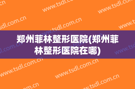 郑州菲林整形医院(郑州菲林整形医院在哪)