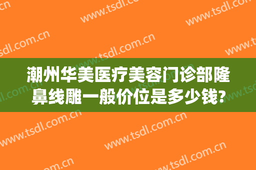 潮州华美医疗美容门诊部隆鼻线雕一般价位是多少钱?有哪些优势?(潮州华美整形)