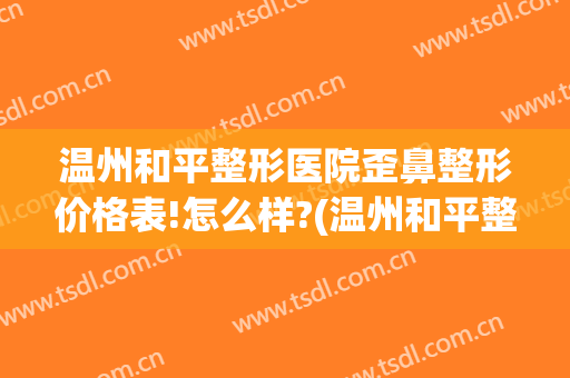 温州和平整形医院歪鼻整形价格表!怎么样?(温州和平整形医院哪个医生,鼻子做的好)