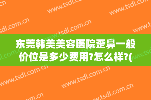 东莞韩美美容医院歪鼻一般价位是多少费用?怎么样?(广东韩美整形医院)