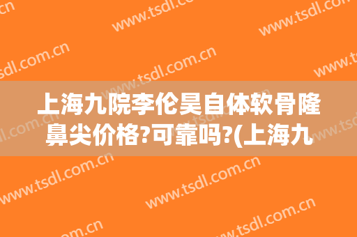 上海九院李伦昊自体软骨隆鼻尖价格?可靠吗?(上海九院做假体隆鼻要多少钱)