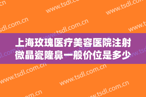 上海玫瑰医疗美容医院注射微晶瓷隆鼻一般价位是多少?好不好?(上海星玫医疗整容)