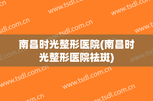 南昌时光整形医院(南昌时光整形医院祛斑)