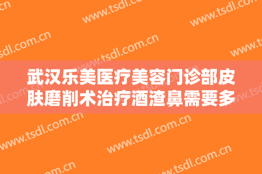 武汉乐美医疗美容门诊部皮肤磨削术治疗酒渣鼻需要多少费用?好不好?